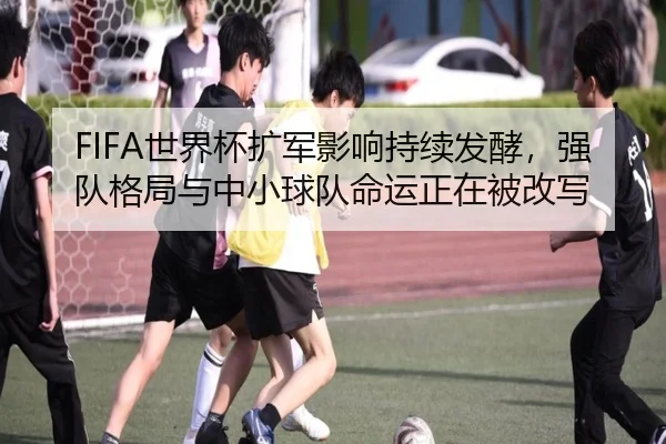 FIFA世界杯扩军影响持续发酵，强队格局与中小球队命运正在被改写（kaiyun）